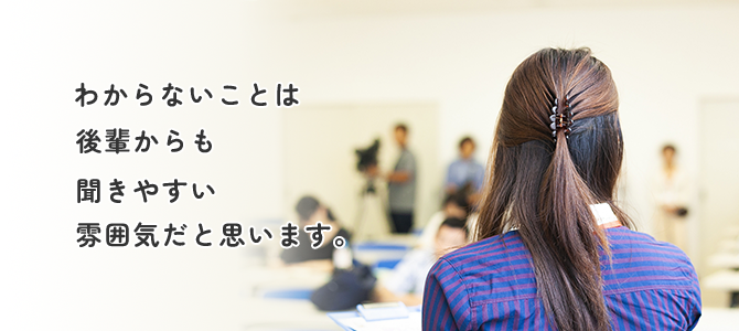 わからないことは後輩からも聞きやすい雰囲気だと思います。