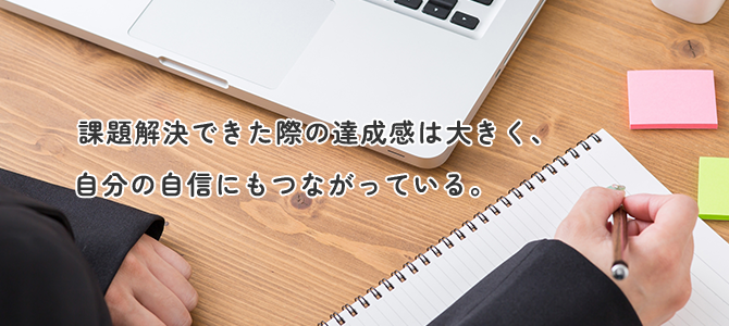 課題解決ができた際の達成感は大きく、自分の自信にもつながっている